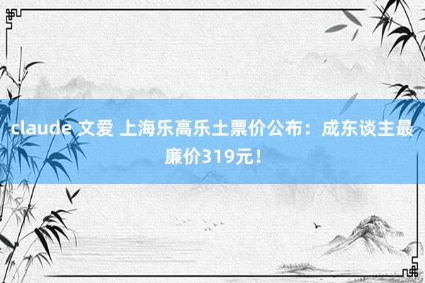 claude 文爱 上海乐高乐土票价公布：成东谈主最廉价319元！