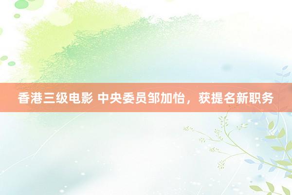 香港三级电影 中央委员邹加怡，获提名新职务