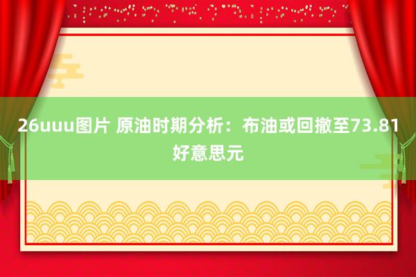 26uuu图片 原油时期分析：布油或回撤至73.81好意思元