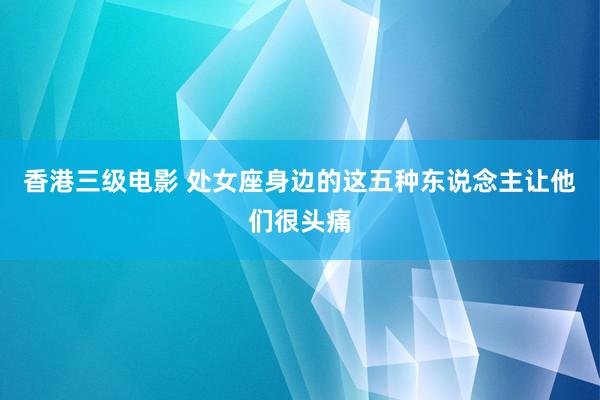 香港三级电影 处女座身边的这五种东说念主让他们很头痛