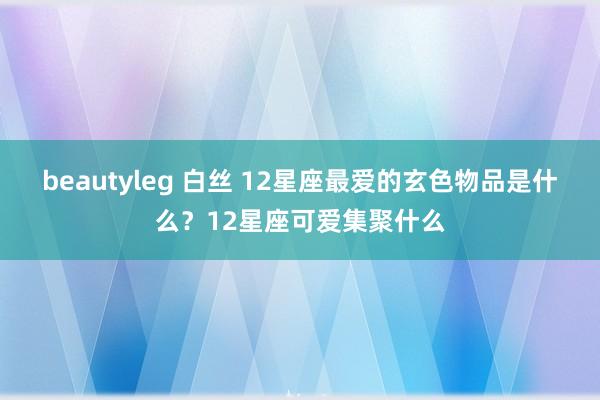 beautyleg 白丝 12星座最爱的玄色物品是什么？12星座可爱集聚什么