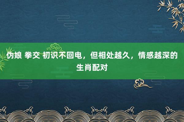 伪娘 拳交 初识不回电，但相处越久，情感越深的生肖配对