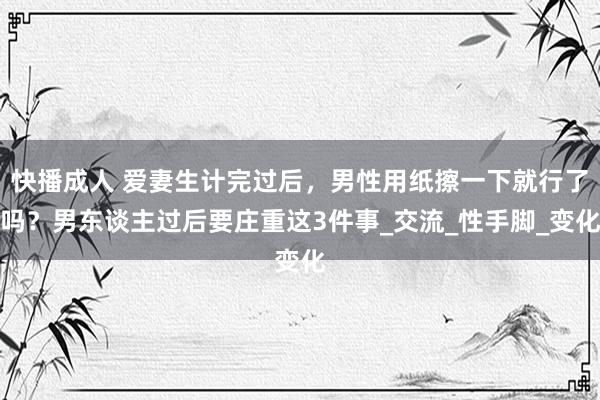 快播成人 爱妻生计完过后，男性用纸擦一下就行了吗？男东谈主过后要庄重这3件事_交流_性手脚_变化