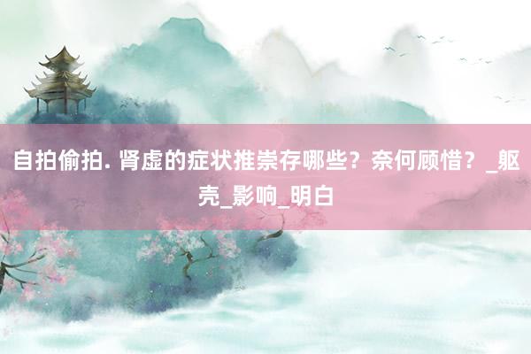 自拍偷拍. 肾虚的症状推崇存哪些？奈何顾惜？_躯壳_影响_明白