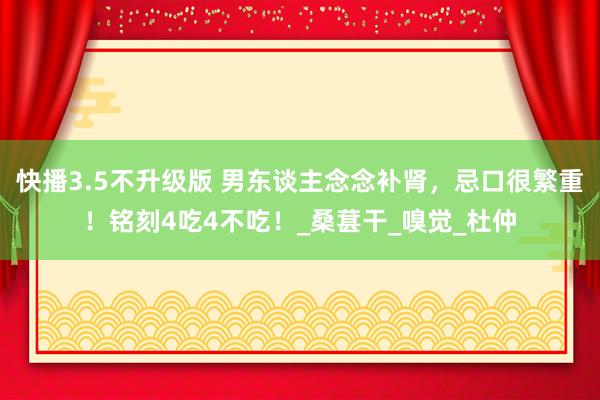 快播3.5不升级版 男东谈主念念补肾，忌口很繁重！铭刻4吃4不吃！_桑葚干_嗅觉_杜仲