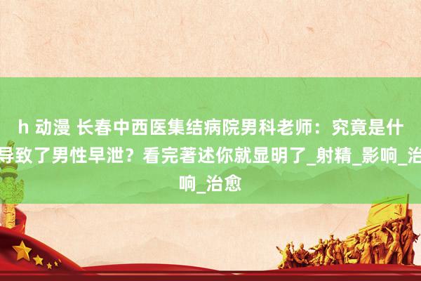 h 动漫 长春中西医集结病院男科老师：究竟是什么导致了男性早泄？看完著述你就显明了_射精_影响_治愈