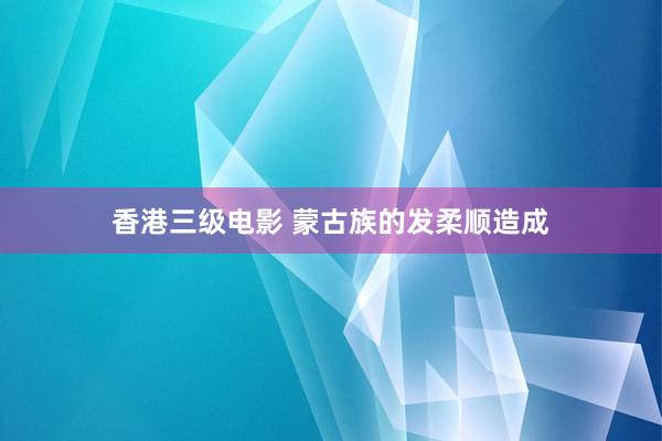 香港三级电影 蒙古族的发柔顺造成
