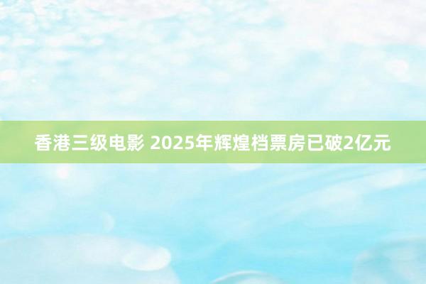 香港三级电影 2025年辉煌档票房已破2亿元