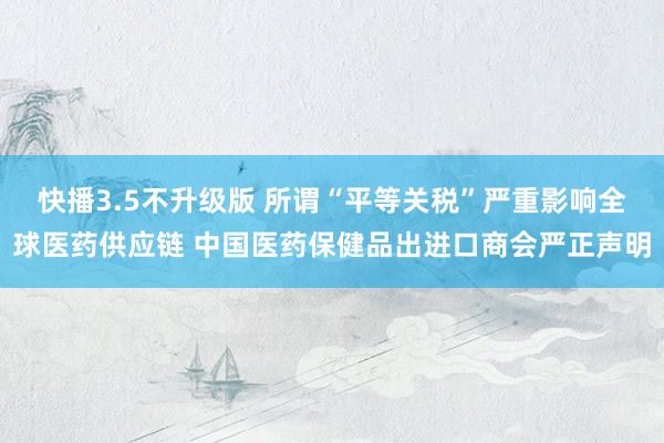快播3.5不升级版 所谓“平等关税”严重影响全球医药供应链 中国医药保健品出进口商会严正声明
