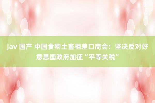 jav 国产 中国食物土畜相差口商会：坚决反对好意思国政府加征“平等关税”