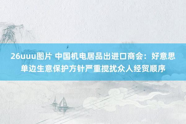 26uuu图片 中国机电居品出进口商会：好意思单边生意保护方针严重搅扰众人经贸顺序