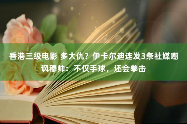 香港三级电影 多大仇？伊卡尔迪连发3条社媒嘲讽穆帅：不仅手球，还会拳击