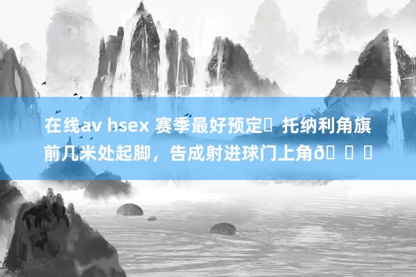 在线av hsex 赛季最好预定❓托纳利角旗前几米处起脚，告成射进球门上角🚀