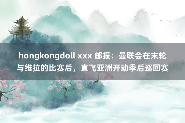 hongkongdoll xxx 邮报：曼联会在末轮与维拉的比赛后，直飞亚洲开动季后巡回赛