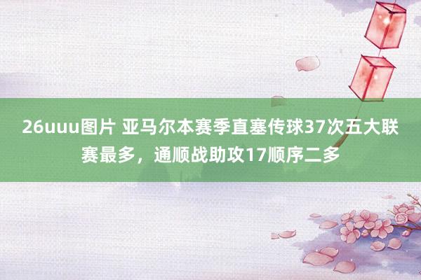 26uuu图片 亚马尔本赛季直塞传球37次五大联赛最多，通顺战助攻17顺序二多