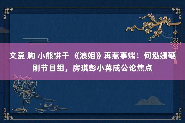 文爱 胸 小熊饼干 《浪姐》再惹事端！何泓姗硬刚节目组，房琪彭小苒成公论焦点