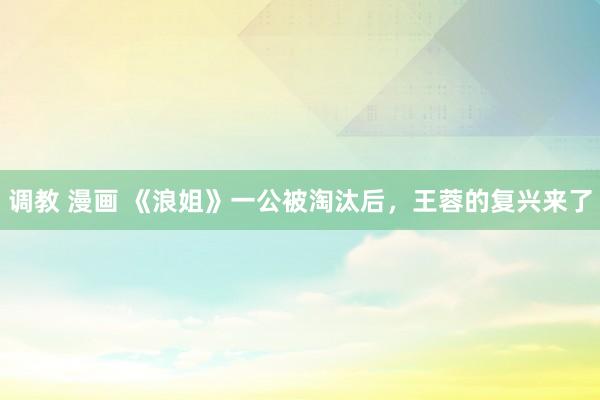 调教 漫画 《浪姐》一公被淘汰后，王蓉的复兴来了