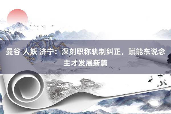 曼谷 人妖 济宁：深刻职称轨制纠正，赋能东说念主才发展新篇