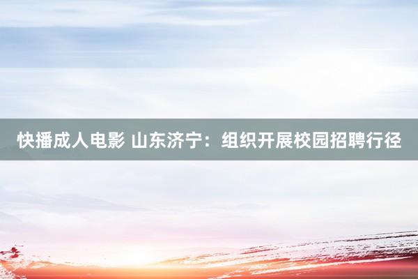 快播成人电影 山东济宁：组织开展校园招聘行径