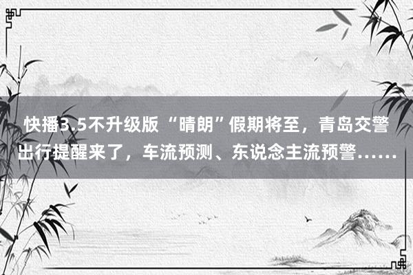 快播3.5不升级版 “晴朗”假期将至，青岛交警出行提醒来了，车流预测、东说念主流预警……