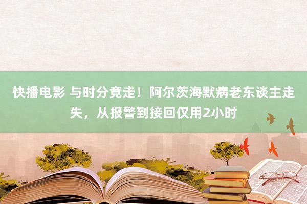 快播电影 与时分竞走！阿尔茨海默病老东谈主走失，从报警到接回仅用2小时