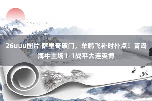 26uuu图片 萨里奇破门，牟鹏飞补时扑点！青岛海牛主场1-1战平大连英博