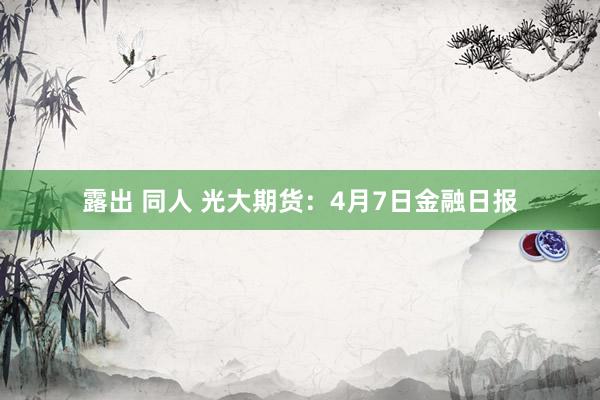 露出 同人 光大期货：4月7日金融日报