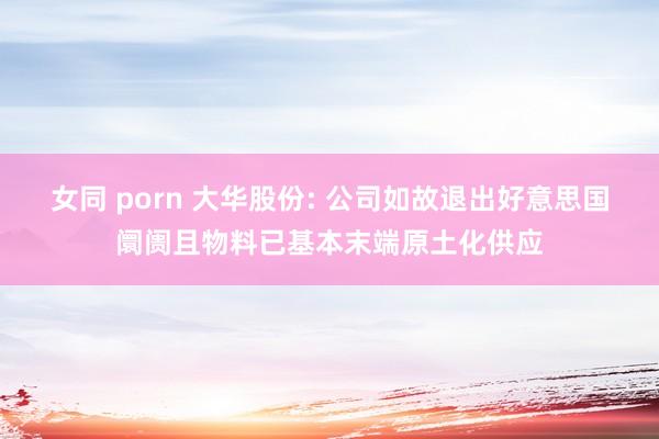 女同 porn 大华股份: 公司如故退出好意思国阛阓且物料已基本末端原土化供应
