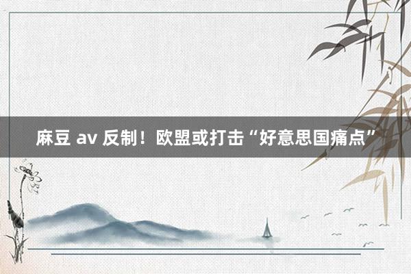 麻豆 av 反制！欧盟或打击“好意思国痛点”