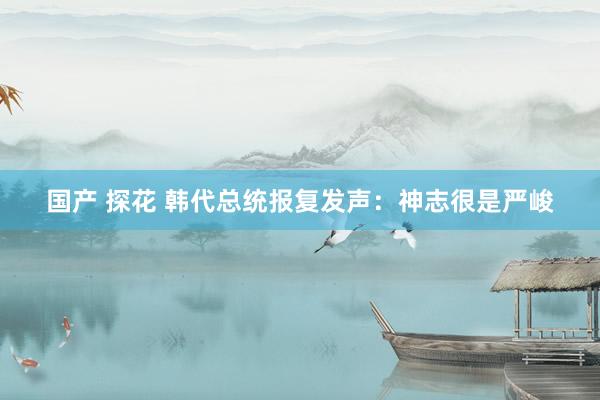 国产 探花 韩代总统报复发声：神志很是严峻