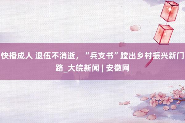快播成人 退伍不消逝，“兵支书”蹚出乡村振兴新门路_大皖新闻 | 安徽网