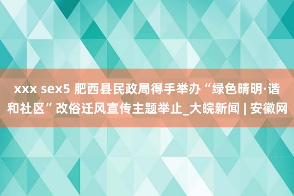 xxx sex5 肥西县民政局得手举办“绿色晴明·谐和社区”改俗迁风宣传主题举止_大皖新闻 | 安徽网