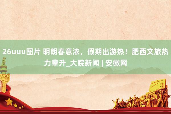 26uuu图片 明朗春意浓，假期出游热！肥西文旅热力攀升_大皖新闻 | 安徽网