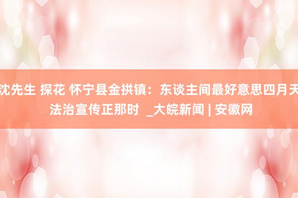 沈先生 探花 怀宁县金拱镇：东谈主间最好意思四月天 法治宣传正那时  _大皖新闻 | 安徽网