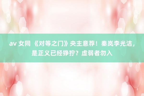 av 女同 《对等之门》央主意荐！秦岚李光洁，是正义已经狰狞？虚弱者勿入