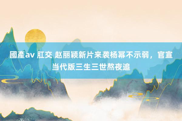 國產av 肛交 赵丽颖新片来袭杨幂不示弱，官宣当代版三生三世熬夜追