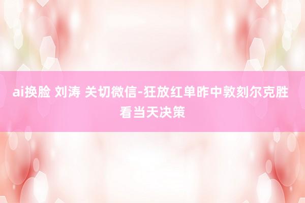 ai换脸 刘涛 关切微信-狂放红单昨中敦刻尔克胜 看当天决策