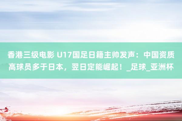 香港三级电影 U17国足日籍主帅发声：中国资质高球员多于日本，翌日定能崛起！_足球_亚洲杯