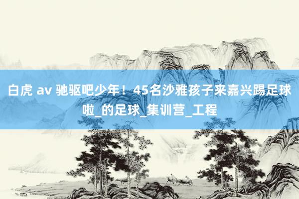 白虎 av 驰驱吧少年！45名沙雅孩子来嘉兴踢足球啦_的足球_集训营_工程