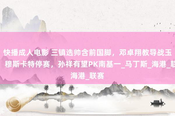 快播成人电影 三镇选帅含前国脚，邓卓翔教导战玉昆！穆斯卡特停赛，孙祥有望PK南基一_马丁斯_海港_联赛
