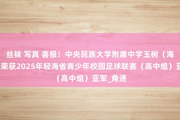 丝袜 写真 喜报！中央民族大学附庸中学玉树（海东）分校荣获2025年轻海省青少年校园足球联赛（高中组）亚军_角逐