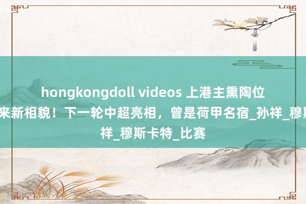 hongkongdoll videos 上港主熏陶位置将官宣迎来新相貌！下一轮中超亮相，曾是荷甲名宿_孙祥_穆斯卡特_比赛