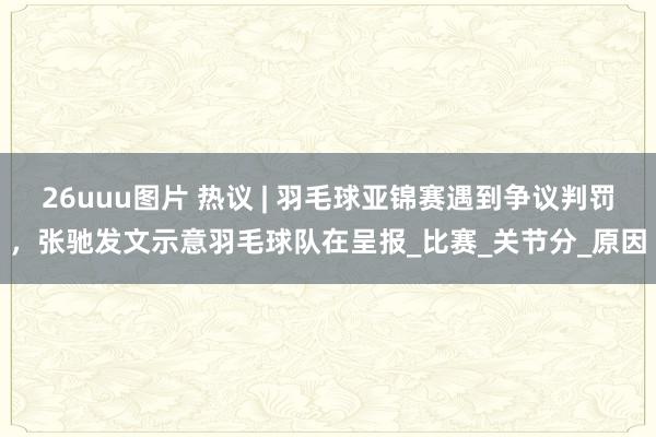 26uuu图片 热议 | 羽毛球亚锦赛遇到争议判罚，张驰发文示意羽毛球队在呈报_比赛_关节分_原因