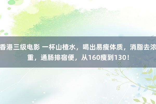 香港三级电影 一杯山楂水，喝出易瘦体质，消脂去浓重，通肠排宿便，从160瘦到130！