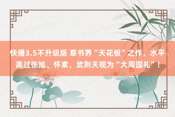 快播3.5不升级版 草书界“天花板”之作，水平高过张旭、怀素，武则天视为“大周国礼”！