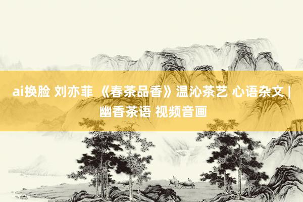 ai换脸 刘亦菲 《春茶品香》温沁茶艺 心语杂文 | 幽香茶语 视频音画