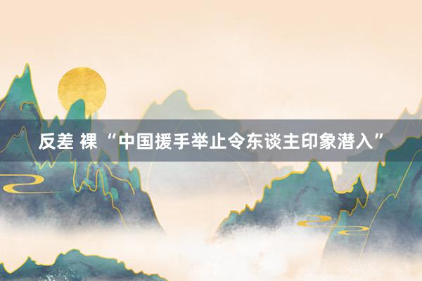反差 裸 “中国援手举止令东谈主印象潜入”