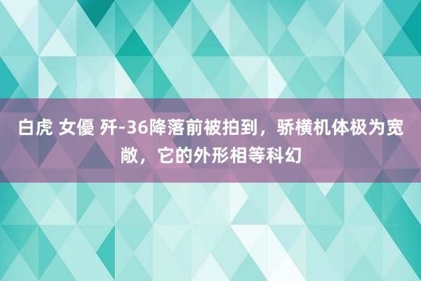 白虎 女優 歼-36降落前被拍到，骄横机体极为宽敞，它的外形相等科幻
