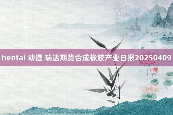 hentai 动漫 瑞达期货合成橡胶产业日报20250409