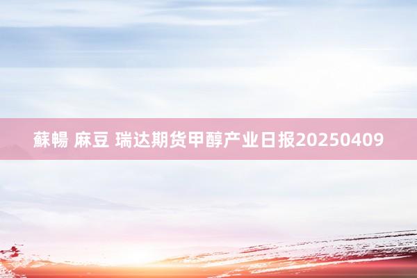 蘇暢 麻豆 瑞达期货甲醇产业日报20250409